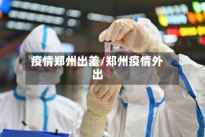 疫情郑州出差/郑州疫情外出