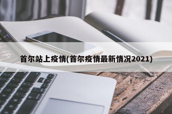 首尔站上疫情(首尔疫情最新情况2021)